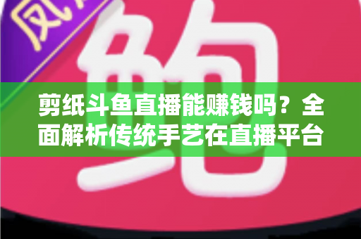 剪纸斗鱼直播能赚钱吗?全面解析传统手艺在直播平台的变现潜力与实战指南 剪纸斗鱼直播能赚钱吗?全面解析传统手艺在直播平台的变现潜力与实战指南