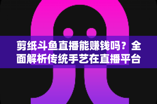 剪纸斗鱼直播能赚钱吗？全面解析传统手艺在直播平台的变现潜力与实战指南