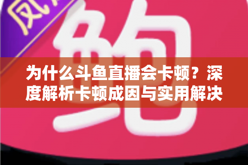 为什么斗鱼直播会卡顿？深度解析卡顿成因与实用解决方案全指南