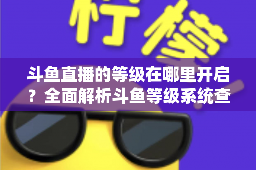 斗鱼直播的等级在哪里开启？全面解析斗鱼等级系统查看与提升方法指南