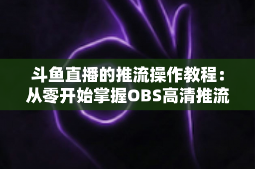 斗鱼直播的推流操作教程：从零开始掌握OBS高清推流，轻松开启专业主播之路