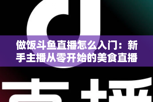 做饭斗鱼直播怎么入门:新手主播从零开始的美食直播实战指南 做饭斗鱼直播怎么入门:新手主播从零开始的美食直播实战指南