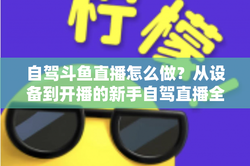 自驾斗鱼直播怎么做？从设备到开播的新手自驾直播全流程实战指南