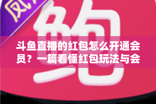 斗鱼直播的红包怎么开通会员？一篇看懂红包玩法与会员开通全流程攻略