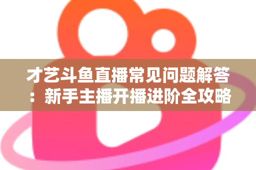 才艺斗鱼直播常见问题解答：新手主播开播进阶全攻略