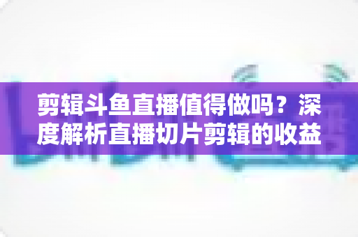 剪辑斗鱼直播值得做吗？深度解析直播切片剪辑的收益、门槛与发展前景