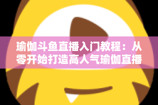瑜伽斗鱼直播入门教程:从零开始打造高人气瑜伽直播间全攻略 瑜伽斗鱼直播入门教程:从零开始打造高人气瑜伽直播间全攻略