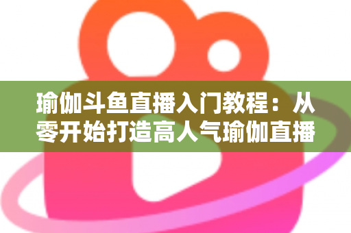 瑜伽斗鱼直播入门教程:从零开始打造高人气瑜伽直播间全攻略 瑜伽斗鱼直播入门教程:从零开始打造高人气瑜伽直播间全攻略
