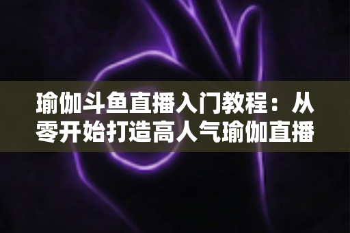 瑜伽斗鱼直播入门教程：从零开始打造高人气瑜伽直播间全攻略