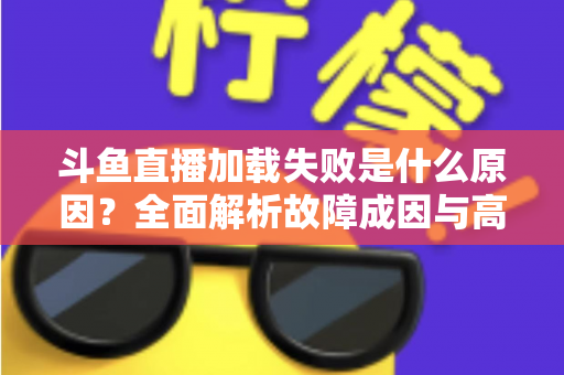 斗鱼直播加载失败是什么原因？全面解析故障成因与高效解决办法指南
