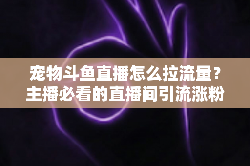 宠物斗鱼直播怎么拉流量？主播必看的直播间引流涨粉实战全攻略
