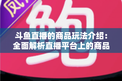 斗鱼直播的商品玩法介绍：全面解析直播平台上的商品互动与变现新趋势