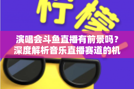 演唱会斗鱼直播有前景吗?深度解析音乐直播赛道的机遇、挑战与变现潜力 演唱会斗鱼直播有前景吗?深度解析音乐直播赛道的机遇、挑战与变现潜力