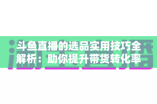 斗鱼直播的选品实用技巧全解析：助你提升带货转化率的实战指南