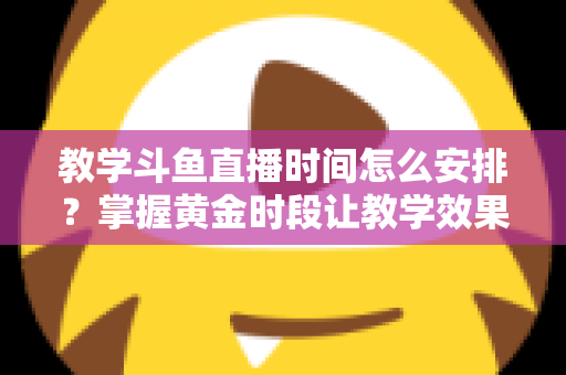 教学斗鱼直播时间怎么安排？掌握黄金时段让教学效果翻倍的完整指南