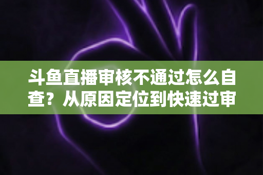 斗鱼直播审核不通过怎么自查？从原因定位到快速过审的完整实战指南