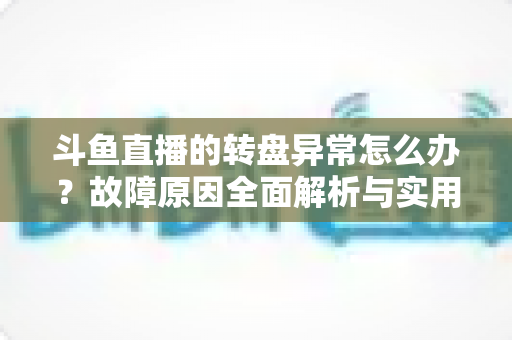 斗鱼直播的转盘异常怎么办？故障原因全面解析与实用解决方法一步到位