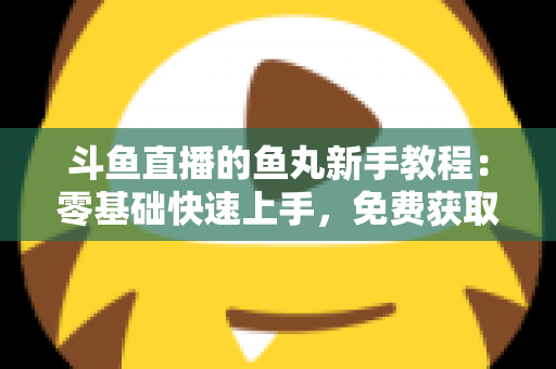 斗鱼直播的鱼丸新手教程：零基础快速上手，免费获取鱼丸不再难