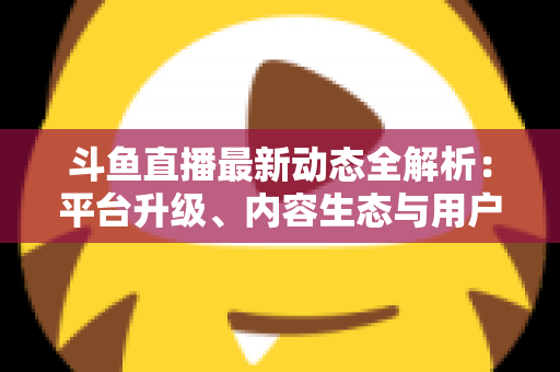 斗鱼直播最新动态全解析:平台升级、内容生态与用户体验的深度观察 斗鱼直播最新动态全解析:平台升级、内容生态与用户体验的深度观察