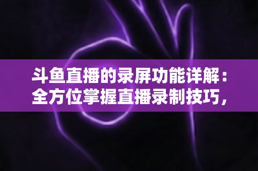 斗鱼直播的录屏功能详解：全方位掌握直播录制技巧，轻松留住精彩瞬间