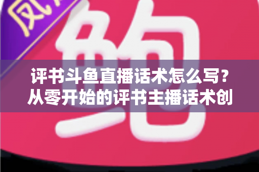 评书斗鱼直播话术怎么写？从零开始的评书主播话术创作全攻略