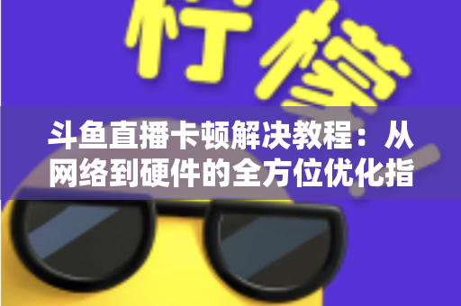 斗鱼直播卡顿解决教程：从网络到硬件的全方位优化指南，让你告别卡顿流畅看播