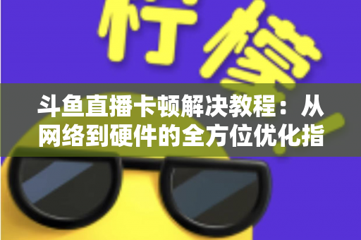斗鱼直播卡顿解决教程：从网络到硬件的全方位优化指南，让你告别卡顿流畅看播