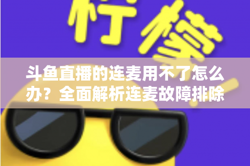 斗鱼直播的连麦用不了怎么办?全面解析连麦故障排除指南与实用解决方案 斗鱼直播的连麦用不了怎么办?全面解析连麦故障排除指南与实用解决方案