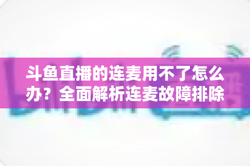 斗鱼直播的连麦用不了怎么办？全面解析连麦故障排除指南与实用解决方案