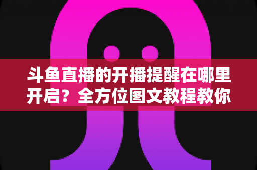 斗鱼直播的开播提醒在哪里开启?全方位图文教程教你不错过任何一场心仪主播的精彩直播 斗鱼直播的开播提醒在哪里开启?全方位图文教程教你不错过任何一场心仪主播的精彩直播