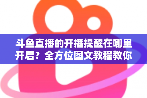 斗鱼直播的开播提醒在哪里开启？全方位图文教程教你不错过任何一场心仪主播的精彩直播