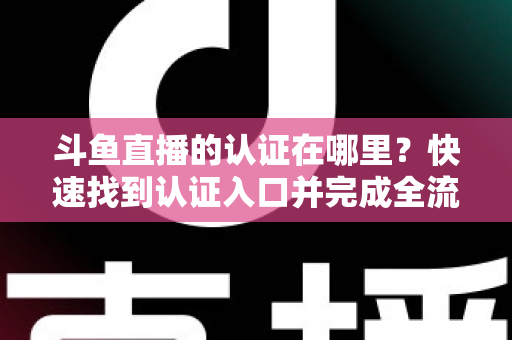 斗鱼直播的认证在哪里？快速找到认证入口并完成全流程申请的保姆级实用指南