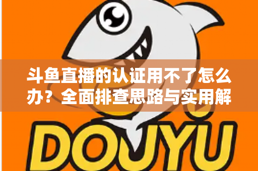 斗鱼直播的认证用不了怎么办?全面排查思路与实用解决方案一览 斗鱼直播的认证用不了怎么办?全面排查思路与实用解决方案一览