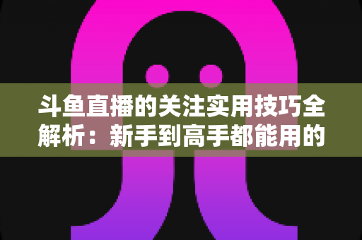 斗鱼直播的关注实用技巧全解析:新手到高手都能用的高效关注管理指南 斗鱼直播的关注实用技巧全解析:新手到高手都能用的高效关注管理指南