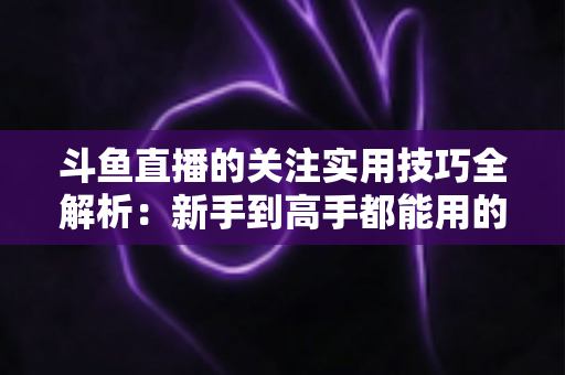 斗鱼直播的关注实用技巧全解析：新手到高手都能用的高效关注管理指南