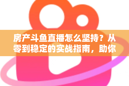 房产斗鱼直播怎么坚持？从零到稳定的实战指南，助你打造长期有效的房产营销直播间