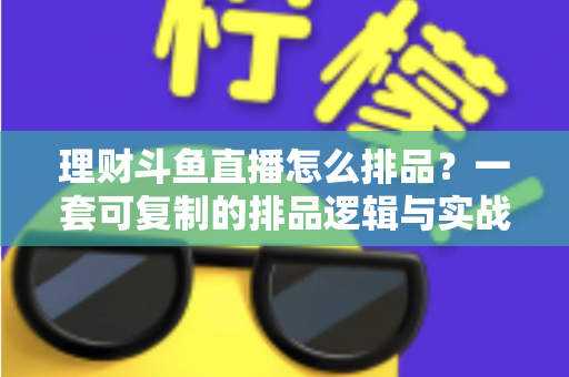 理财斗鱼直播怎么排品？一套可复制的排品逻辑与实战避坑全攻略