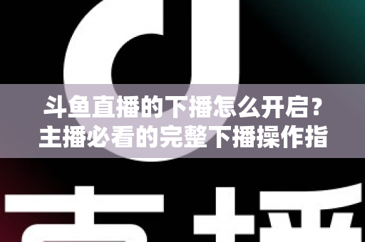 斗鱼直播的下播怎么开启?主播必看的完整下播操作指南与实用技巧 斗鱼直播的下播怎么开启?主播必看的完整下播操作指南与实用技巧