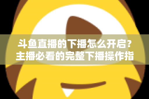 斗鱼直播的下播怎么开启？主播必看的完整下播操作指南与实用技巧