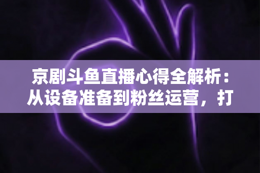 京剧斗鱼直播心得全解析：从设备准备到粉丝运营，打造高人气戏曲直播间的实战指南