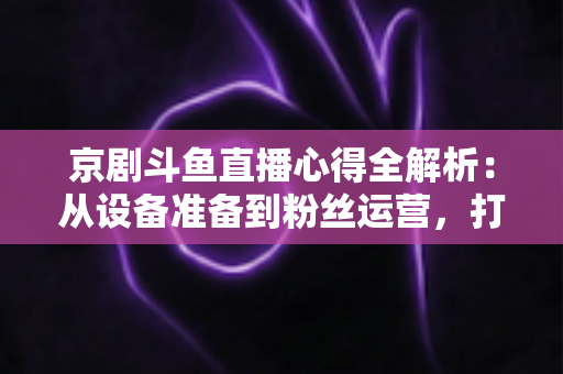 京剧斗鱼直播心得全解析：从设备准备到粉丝运营，打造高人气戏曲直播间的实战指南