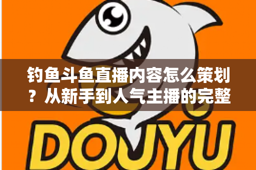 钓鱼斗鱼直播内容怎么策划？从新手到人气主播的完整内容策划指南