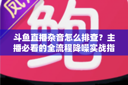 斗鱼直播杂音怎么排查？主播必看的全流程降噪实战指南