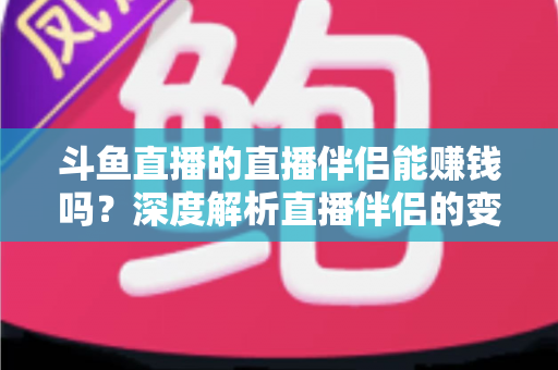 斗鱼直播的直播伴侣能赚钱吗？深度解析直播伴侣的变现真相与主播赚钱全攻略
