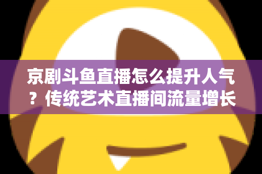 京剧斗鱼直播怎么提升人气？传统艺术直播间流量增长全攻略