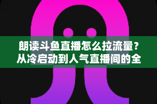 朗读斗鱼直播怎么拉流量？从冷启动到人气直播间的全流程引流实战指南
