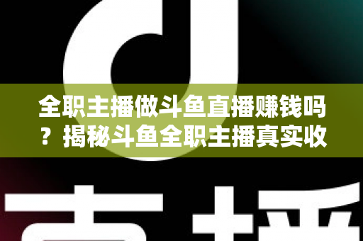 全职主播做斗鱼直播赚钱吗？揭秘斗鱼全职主播真实收入、赚钱途径与入行生存指南
