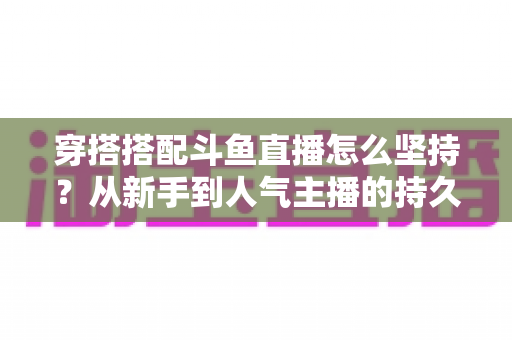 穿搭搭配斗鱼直播怎么坚持？从新手到人气主播的持久运营实战指南