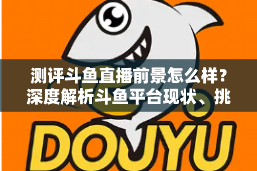 测评斗鱼直播前景怎么样？深度解析斗鱼平台现状、挑战与未来发展潜力的全方位报告
