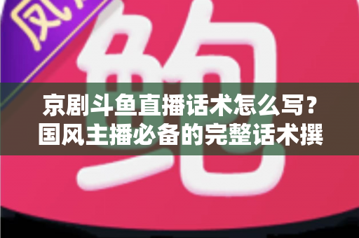 京剧斗鱼直播话术怎么写？国风主播必备的完整话术撰写指南与实战范例